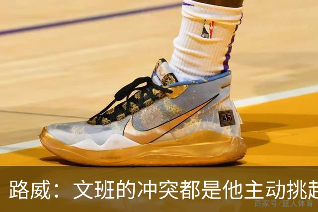 路威：文班的冲突都是他主动挑起的 不仅自己亲自下场还指使队友